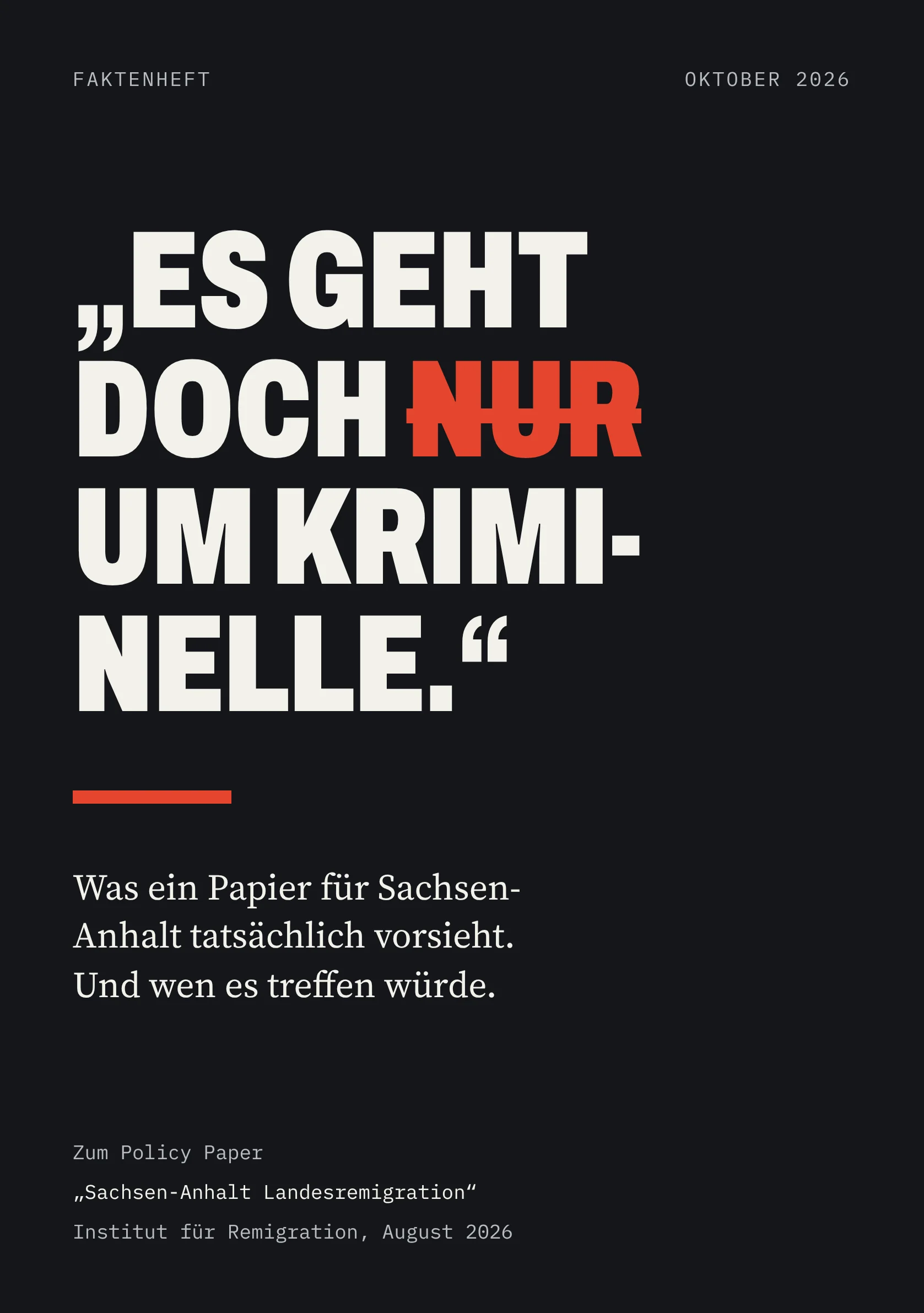 FAKTENHEFT OKTOBER 2026 „ES GEHT DOCH NUR UM KRIMI­NELLE.“ Was ein Papier für Sachsen-Anhalt tatsächlich vorsieht. Und wen es treffen würde. Zum Policy Paper „Sachsen-Anhalt Landesremigration“ Institut für Remigration, August 2026