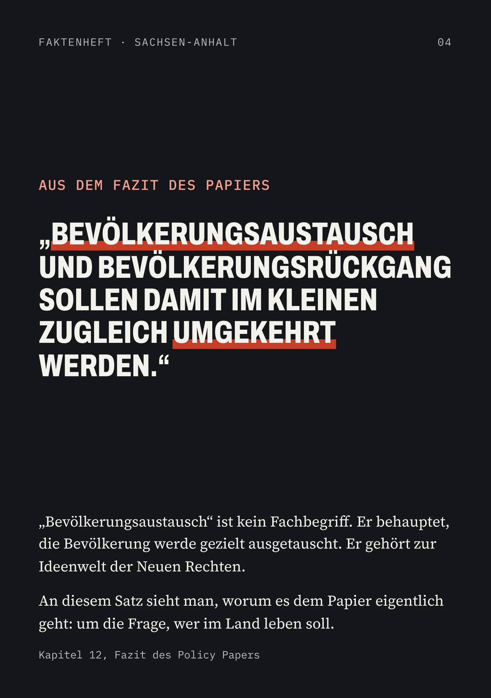 FAKTENHEFT · SACHSEN-ANHALT 04 AUS DEM FAZIT DES PAPIERS „BEVÖLKERUNGSAUSTAUSCH UND BEVÖLKERUNGSRÜCKGANG SOLLEN DAMIT IM KLEINEN ZUGLEICH UMGEKEHRT WERDEN.“ „Bevölkerungsaustausch“ ist kein Fachbegriff. Er behauptet, die Bevölkerung werde gezielt ausgetauscht. Er gehört zur Ideenwelt der Neuen Rechten. An diesem Satz sieht man, worum es dem Papier eigentlich geht: um die Frage, wer im Land leben soll. Kapitel 12, Fazit des Policy Papers