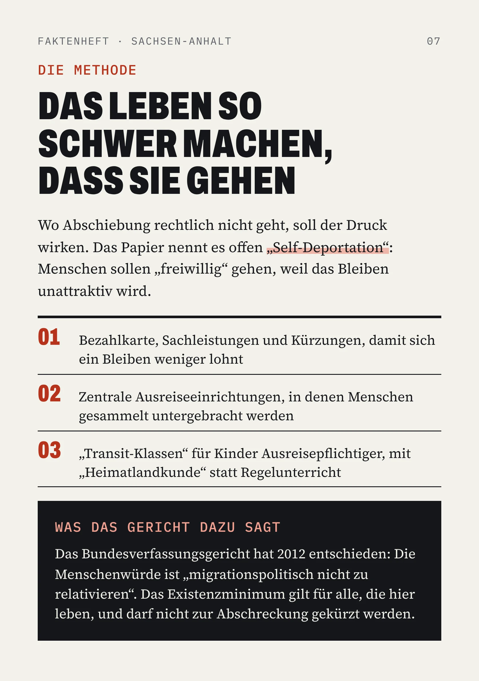 FAKTENHEFT · SACHSEN-ANHALT 07 DIE METHODE DAS LEBEN SO SCHWER MACHEN, DASS SIE GEHEN Wo Abschiebung rechtlich nicht geht, soll der Druck wirken. Das Papier nennt es offen „Self-Deportation“: Menschen sollen „freiwillig“ gehen, weil das Bleiben unattraktiv wird. 01 Bezahlkarte, Sachleistungen und Kürzungen, damit sich ein Bleiben weniger lohnt 02 Zentrale Ausreiseeinrichtungen, in denen Menschen gesammelt untergebracht werden 03 „Transit-Klassen“ für Kinder Ausreisepflichtiger, mit „Heimatlandkunde“ statt Regelunterricht WAS DAS GERICHT DAZU SAGT Das Bundesverfassungsgericht hat 2012 entschieden: Die Menschenwürde ist „migrationspolitisch nicht zu relativieren“. Das Existenzminimum gilt für alle, die hier leben, und darf nicht zur Abschreckung gekürzt werden.