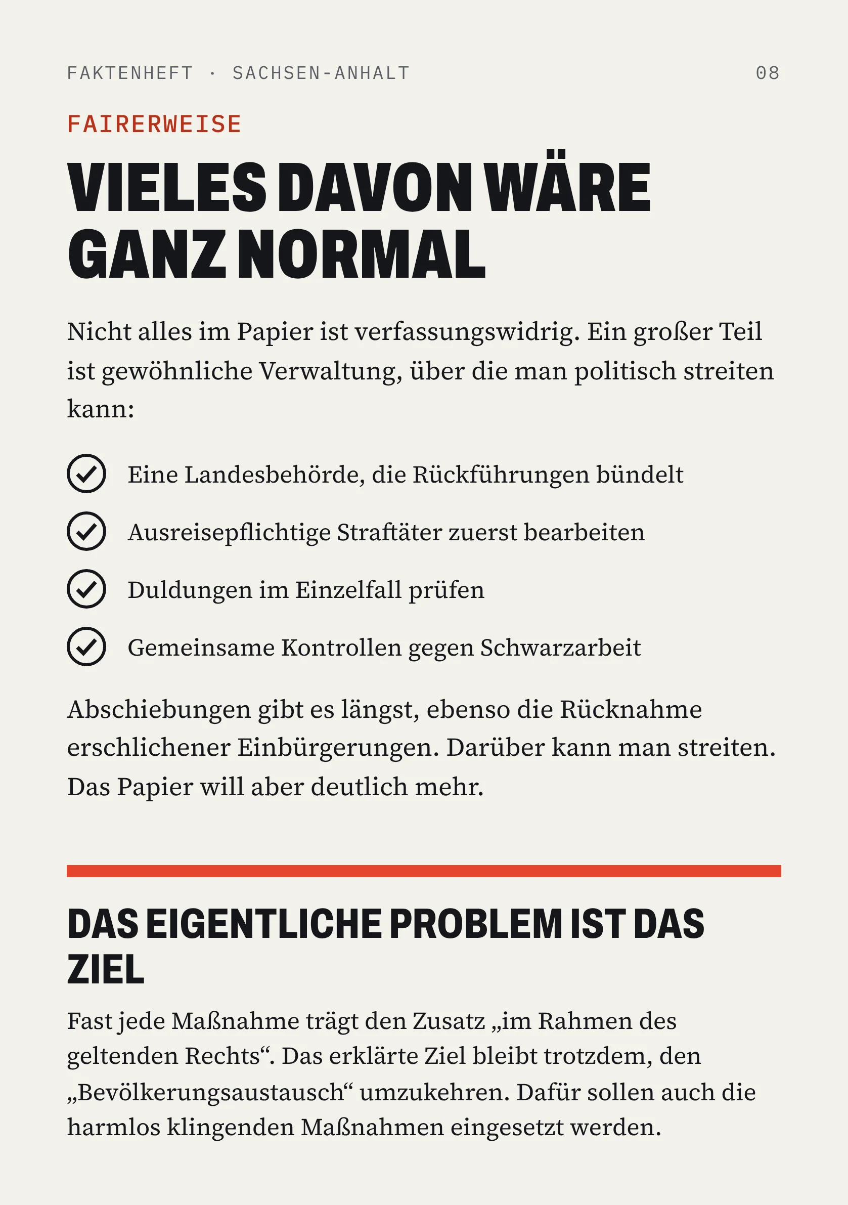 FAKTENHEFT · SACHSEN-ANHALT 08 FAIRERWEISE VIELES DAVON WÄRE GANZ NORMAL Nicht alles im Papier ist verfassungswidrig. Ein großer Teil ist gewöhnliche Verwaltung, über die man politisch streiten kann: Eine Landesbehörde, die Rückführungen bündelt Ausreisepflichtige Straftäter zuerst bearbeiten Duldungen im Einzelfall prüfen Gemeinsame Kontrollen gegen Schwarzarbeit Abschiebungen gibt es längst, ebenso die Rücknahme erschlichener Einbürgerungen. Darüber kann man streiten. Das Papier will aber deutlich mehr. DAS EIGENTLICHE PROBLEM IST DAS ZIEL Fast jede Maßnahme trägt den Zusatz „im Rahmen des geltenden Rechts“. Das erklärte Ziel bleibt trotzdem, den „Bevölkerungsaustausch“ umzukehren. Dafür sollen auch die harmlos klingenden Maßnahmen eingesetzt werden.
