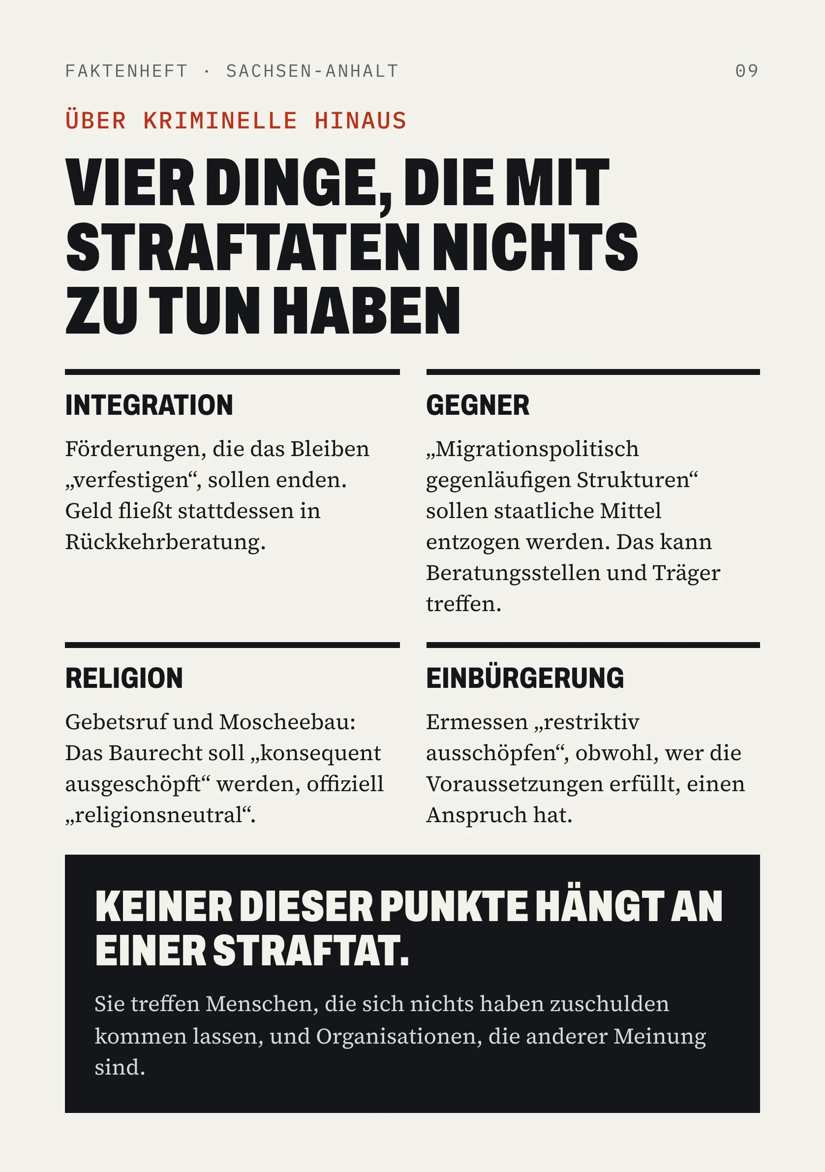 FAKTENHEFT · SACHSEN-ANHALT 09 ÜBER KRIMINELLE HINAUS VIER DINGE, DIE MIT STRAFTATEN NICHTS ZU TUN HABEN INTEGRATION Förderungen, die das Bleiben „verfestigen“, sollen enden. Geld fließt stattdessen in Rückkehrberatung. GEGNER „Migrationspolitisch gegenläufigen Strukturen“ sollen staatliche Mittel entzogen werden. Das kann Beratungsstellen und Träger treffen. RELIGION Gebetsruf und Moscheebau: Das Baurecht soll „konsequent ausgeschöpft“ werden, offiziell „religionsneutral“. EINBÜRGERUNG Ermessen „restriktiv ausschöpfen“, obwohl, wer die Voraussetzungen erfüllt, einen Anspruch hat. KEINER DIESER PUNKTE HÄNGT AN EINER STRAFTAT. Sie treffen Menschen, die sich nichts haben zuschulden kommen lassen, und Organisationen, die anderer Meinung sind.