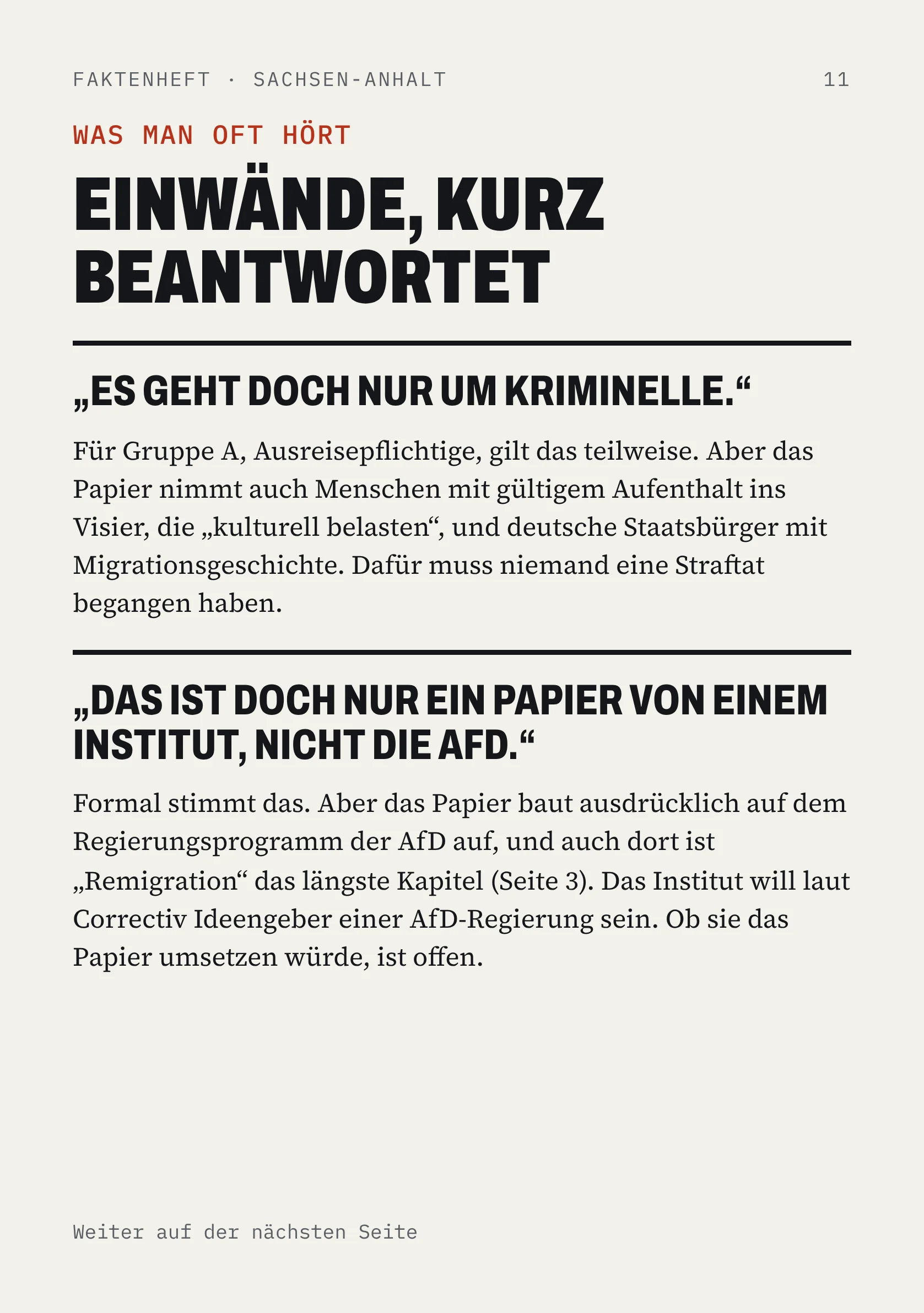 FAKTENHEFT · SACHSEN-ANHALT 11 WAS MAN OFT HÖRT EINWÄNDE, KURZ BEANTWORTET „ES GEHT DOCH NUR UM KRIMINELLE.“ Für Gruppe A, Ausreisepflichtige, gilt das teilweise. Aber das Papier nimmt auch Menschen mit gültigem Aufenthalt ins Visier, die „kulturell belasten“, und deutsche Staatsbürger mit Migrationsgeschichte. Dafür muss niemand eine Straftat begangen haben. „DAS IST DOCH NUR EIN PAPIER VON EINEM INSTITUT, NICHT DIE AFD.“ Formal stimmt das. Aber das Papier baut ausdrücklich auf dem Regierungsprogramm der AfD auf, und auch dort ist „Remigration“ das längste Kapitel (Seite 3). Das Institut will laut Correctiv Ideengeber einer AfD-Regierung sein. Ob sie das Papier umsetzen würde, ist offen. Weiter auf der nächsten Seite