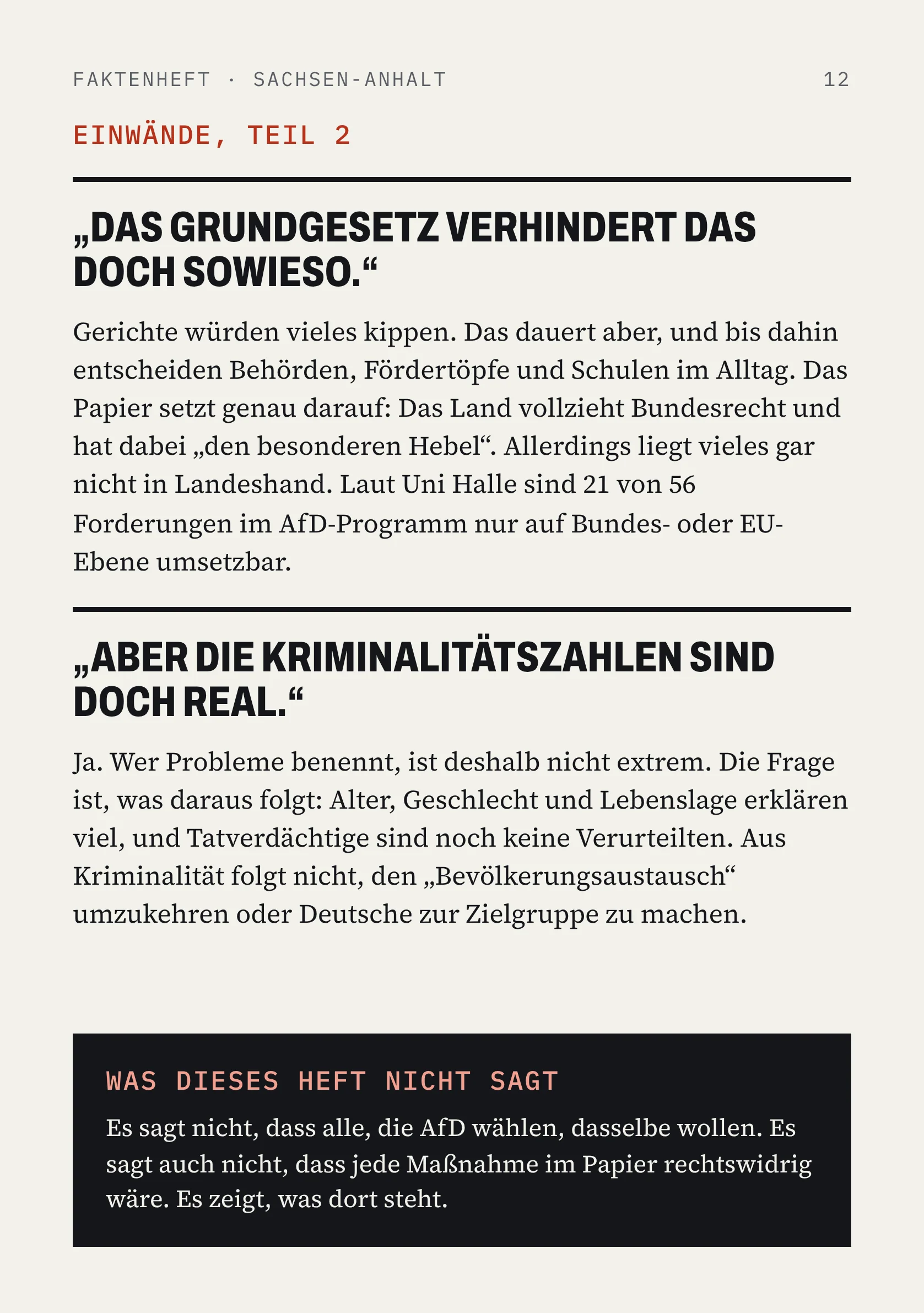 FAKTENHEFT · SACHSEN-ANHALT 12 EINWÄNDE, TEIL 2 „DAS GRUNDGESETZ VERHINDERT DAS DOCH SOWIESO.“ Gerichte würden vieles kippen. Das dauert aber, und bis dahin entscheiden Behörden, Fördertöpfe und Schulen im Alltag. Das Papier setzt genau darauf: Das Land vollzieht Bundesrecht und hat dabei „den besonderen Hebel“. Allerdings liegt vieles gar nicht in Landeshand. Laut Uni Halle sind 21 von 56 Forderungen im AfD-Programm nur auf Bundes- oder EU-Ebene umsetzbar. „ABER DIE KRIMINALITÄTSZAHLEN SIND DOCH REAL.“ Ja. Wer Probleme benennt, ist deshalb nicht extrem. Die Frage ist, was daraus folgt: Alter, Geschlecht und Lebenslage erklären viel, und Tatverdächtige sind noch keine Verurteilten. Aus Kriminalität folgt nicht, den „Bevölkerungsaustausch“ umzukehren oder Deutsche zur Zielgruppe zu machen. WAS DIESES HEFT NICHT SAGT Es sagt nicht, dass alle, die AfD wählen, dasselbe wollen. Es sagt auch nicht, dass jede Maßnahme im Papier rechtswidrig wäre. Es zeigt, was dort steht.