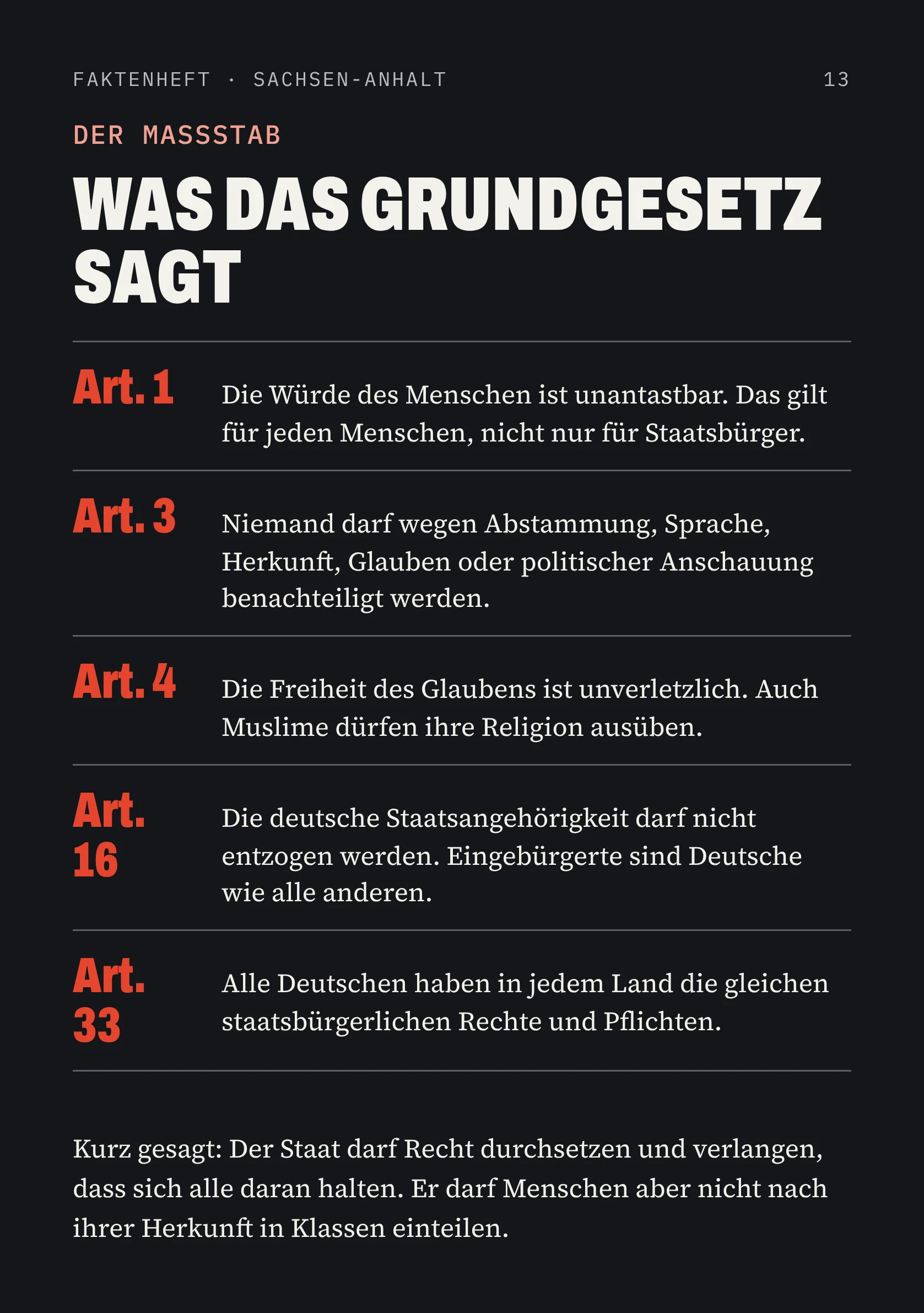 FAKTENHEFT · SACHSEN-ANHALT 13 DER MASSSTAB WAS DAS GRUNDGESETZ SAGT Art. 1 Die Würde des Menschen ist unantastbar. Das gilt für jeden Menschen, nicht nur für Staatsbürger. Art. 3 Niemand darf wegen Abstammung, Sprache, Herkunft, Glauben oder politischer Anschauung benachteiligt werden. Art. 4 Die Freiheit des Glaubens ist unverletzlich. Auch Muslime dürfen ihre Religion ausüben. Art. 16 Die deutsche Staatsangehörigkeit darf nicht entzogen werden. Eingebürgerte sind Deutsche wie alle anderen. Art. 33 Alle Deutschen haben in jedem Land die gleichen staatsbürgerlichen Rechte und Pflichten. Kurz gesagt: Der Staat darf Recht durchsetzen und verlangen, dass sich alle daran halten. Er darf Menschen aber nicht nach ihrer Herkunft in Klassen einteilen.