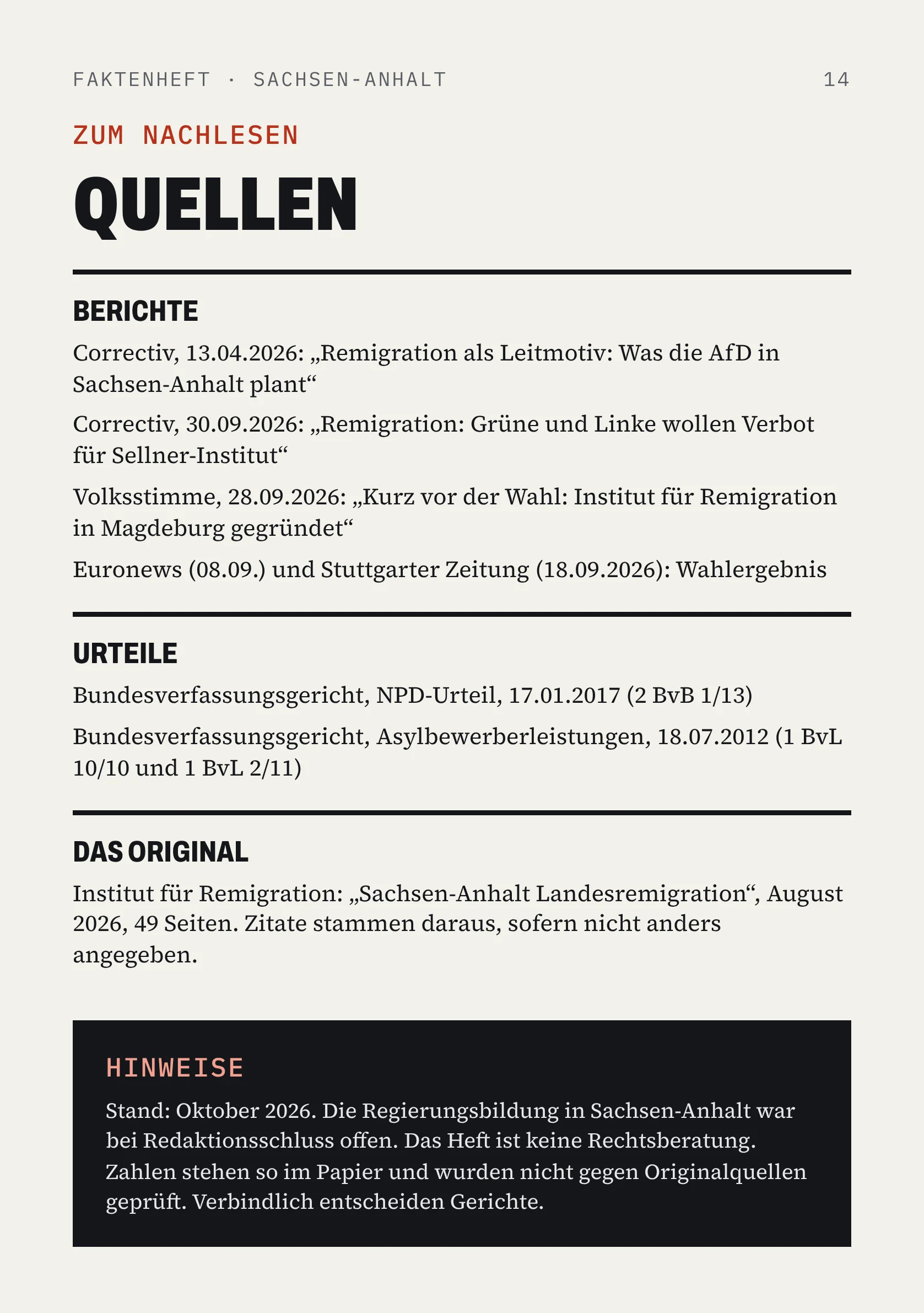 FAKTENHEFT · SACHSEN-ANHALT 14 ZUM NACHLESEN QUELLEN BERICHTE Correctiv, 13.04.2026: „Remigration als Leitmotiv: Was die AfD in Sachsen-Anhalt plant“ Correctiv, 30.09.2026: „Remigration: Grüne und Linke wollen Verbot für Sellner-Institut“ Volksstimme, 28.09.2026: „Kurz vor der Wahl: Institut für Remigration in Magdeburg gegründet“ Euronews (08.09.) und Stuttgarter Zeitung (18.09.2026): Wahlergebnis URTEILE Bundesverfassungsgericht, NPD-Urteil, 17.01.2017 (2 BvB 1/13) Bundesverfassungsgericht, Asylbewerberleistungen, 18.07.2012 (1 BvL 10/10 und 1 BvL 2/11) DAS ORIGINAL Institut für Remigration: „Sachsen-Anhalt Landesremigration“, August 2026, 49 Seiten. Zitate stammen daraus, sofern nicht anders angegeben. HINWEISE Stand: Oktober 2026. Die Regierungsbildung in Sachsen-Anhalt war bei Redaktionsschluss offen. Das Heft ist keine Rechtsberatung. Zahlen stehen so im Papier und wurden nicht gegen Originalquellen geprüft. Verbindlich entscheiden Gerichte.